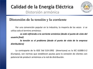 Calidad de la Energía Eléctrica
Distorsión armónica
Distorsión de la tensión y la corriente
Por una convención popular en la industria, la mayoría de las veces si se
utiliza solo el termino armónico:
se está refiriendo a la corriente armónica (desde el punto de visto del
usuario final)
la tensión es el problema (desde el punto de vista de la empresa
distribuidora)
La contraparte de la IEEE Std 519-1992 (Americana) es la IEC 61000-3-2
(Europea), son normas que establecen pautas para la conexión de clientes con
potencial de producir armónicos a la red de distribución.
 