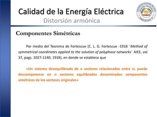 Calidad de la Energía Eléctrica
Distorsión armónica
Componentes Simétricas
Por medio del Teorema de Fortescue (C. L. G. Fortescue -1918 ¨Method of
symmetrical coordinates applied to the solution of polyphase networks¨ AIEE, vol
37, pags. 1027-1140, 1918), en donde se establece que
«Un sistema desequilibrado de n vectores relacionados entre sí, puede
descomponerse en n vectores equilibrados denominados componentes
simétricos de los vectores originales»
 
