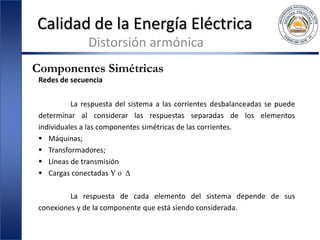 Calidad de la Energía Eléctrica
Distorsión armónica
Componentes Simétricas
Redes de secuencia
La respuesta del sistema a las corrientes desbalanceadas se puede
determinar al considerar las respuestas separadas de los elementos
individuales a las componentes simétricas de las corrientes.
 Máquinas;
 Transformadores;
 Líneas de transmisión
 Cargas conectadas Y o Δ
La respuesta de cada elemento del sistema depende de sus
conexiones y de la componente que está siendo considerada.
 