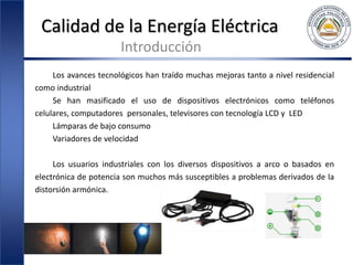 Calidad de la Energía Eléctrica
Introducción
Los avances tecnológicos han traído muchas mejoras tanto a nivel residencial
como industrial
Se han masificado el uso de dispositivos electrónicos como teléfonos
celulares, computadores personales, televisores con tecnología LCD y LED
Lámparas de bajo consumo
Variadores de velocidad
Los usuarios industriales con los diversos dispositivos a arco o basados en
electrónica de potencia son muchos más susceptibles a problemas derivados de la
distorsión armónica.
 
