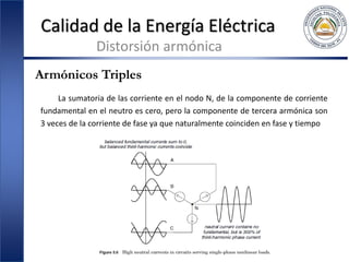 Calidad de la Energía Eléctrica
Distorsión armónica
Armónicos Triples
La sumatoria de las corriente en el nodo N, de la componente de corriente
fundamental en el neutro es cero, pero la componente de tercera armónica son
3 veces de la corriente de fase ya que naturalmente coinciden en fase y tiempo
 