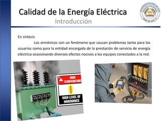 Calidad de la Energía Eléctrica
Introducción
En síntesis
Los armónicos son un fenómeno que causan problemas tanto para los
usuarios como para la entidad encargada de la prestación de servicio de energía
eléctrica ocasionando diversos efectos nocivos a los equipos conectados a la red.
 