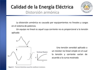 Calidad de la Energía Eléctrica
Distorsión armónica
La distorsión armónica es causada por equipamientos no lineales y cargas
en el sistema de potencia.
Un equipo no lineal es aquel cuya corriente no es proporcional a la tensión
aplicada
Una tensión senoidal aplicada a
un resistor no lineal simple en el cual
la tensión y corriente varían de
acuerdo a la curva mostrada
 