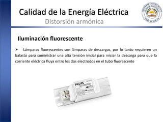 Calidad de la Energía Eléctrica
Distorsión armónica
Iluminación fluorescente
 Lámparas fluorescentes son lámparas de descargas, por lo tanto requieren un
balasto para suministrar una alta tensión inicial para iniciar la descarga para que la
corriente eléctrica fluya entro los dos electrodos en el tubo fluorescente
 