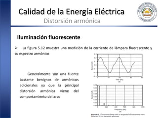 Calidad de la Energía Eléctrica
Distorsión armónica
Iluminación fluorescente
 La figura 5.12 muestra una medición de la corriente de lámpara fluorescente y
su espectro armónico
Generalmente son una fuente
bastante benignos de armónicos
adicionales ya que la principal
distorsión armónica viene del
comportamiento del arco
 