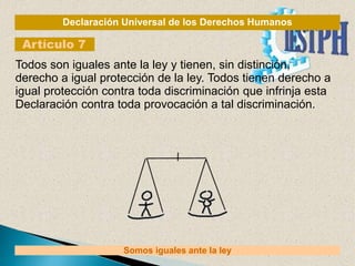 Declaración Universal de los Derechos Humanos
Artículo 7
Somos iguales ante la ley
Todos son iguales ante la ley y tienen, sin distinción,
derecho a igual protección de la ley. Todos tienen derecho a
igual protección contra toda discriminación que infrinja esta
Declaración contra toda provocación a tal discriminación.
 