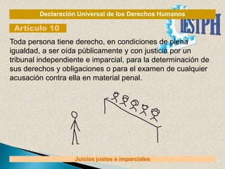 Declaración Universal de los Derechos Humanos
Artículo 10
Juicios justos e imparciales
Toda persona tiene derecho, en condiciones de plena
igualdad, a ser oída públicamente y con justicia por un
tribunal independiente e imparcial, para la determinación de
sus derechos y obligaciones o para el examen de cualquier
acusación contra ella en material penal.
 
