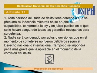 Declaración Universal de los Derechos Humanos
Artículo 11
Presunción de inocencia
1. Toda persona acusada de delito tiene derecho a que se
presuma su inocencia mientras no se pruebe su
culpabilidad, conforme a la ley y en juicio público en el que
se le hayan asegurado todas las garantías necesarias para
su defensa.
2. Nadie será condenado por actos u omisiones que en el
momento de cometerse no fueron delictivos según el
Derecho nacional o internacional. Tampoco se impondrá
pena más grave que la aplicable en el momento de la
comisión del delito.
 