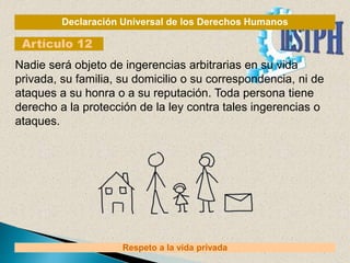 Declaración Universal de los Derechos Humanos
Artículo 12
Respeto a la vida privada
Nadie será objeto de ingerencias arbitrarias en su vida
privada, su familia, su domicilio o su correspondencia, ni de
ataques a su honra o a su reputación. Toda persona tiene
derecho a la protección de la ley contra tales ingerencias o
ataques.
 