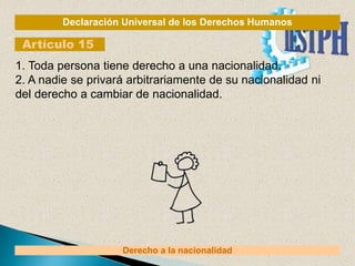 Declaración Universal de los Derechos Humanos
Artículo 15
Derecho a la nacionalidad
1. Toda persona tiene derecho a una nacionalidad.
2. A nadie se privará arbitrariamente de su nacionalidad ni
del derecho a cambiar de nacionalidad.
 