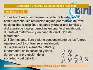 Declaración Universal de los Derechos Humanos
Artículo 16
Derecho al matrimonio y al divorcio
1. Los hombres y las mujeres, a partir de la edad núbil,
tienen derecho, sin restricción alguna por motivos de raza,
nacionalidad o religión, a casarse y fundar una familia; y
disfrutarán de iguales derechos en cuanto al matrimonio,
durante el matrimonio y en caso de disolución del
matrimonio.
2. Sólo mediante libre y pleno consentimiento de los futuros
esposos podrá contraerse el matrimonio.
3. La familia es el elemento natural y
fundamental de la sociedad y tiene
derecho a la protección de la
sociedad y del Estado.
 