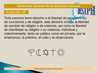 Declaración Universal de los Derechos Humanos
Artículo 18
Libertad de pensamiento
Toda persona tiene derecho a la libertad de pensamiento,
de conciencia y de religión; este derecho incluye la libertad
de cambiar de religión o de creencia, así como la libertad
de manifestar su religión o su creencia, individual y
colectivamente, tanto en público como en privado, por la
ensenanza, la práctica, el culto y la observancia.
 
