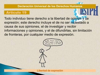 Declaración Universal de los Derechos Humanos
Artículo 19
Libertad de expresión
Todo individuo tiene derecho a la libertad de opinión y de
expresión; este derecho incluye el de no ser molestado a
causa de sus opiniones, el de investigar y recibir
informaciones y opiniones, y el de difundirlas, sin limitación
de fronteras, por cualquier medio de expresión.
 