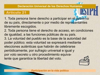 Declaración Universal de los Derechos Humanos
Artículo 21
Participación en la vida política
1. Toda persona tiene derecho a participar en el gobierno
de su país, directamente o por medio de representantes
libremente escogidos.
2. Toda persona tiene el derecho de acceso, en condiciones
de igualdad, a las funciones públicas de su país.
3. La voluntad del pueblo es la base de la autoridad del
poder público; esta voluntad se expresará mediante
elecciones auténticas que habrán de celebrarse
periódicamente, por sufragio universal e igual y
por voto secreto u otro procedimiento equiva-
lente que garantice la libertad del voto.
 