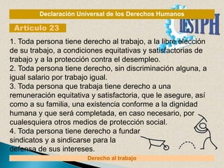 Declaración Universal de los Derechos Humanos
Artículo 23
Derecho al trabajo
1. Toda persona tiene derecho al trabajo, a la libre elección
de su trabajo, a condiciones equitativas y satisfactorias de
trabajo y a la protección contra el desempleo.
2. Toda persona tiene derecho, sin discriminación alguna, a
igual salario por trabajo igual.
3. Toda persona que trabaja tiene derecho a una
remuneración equitativa y satisfactoria, que le asegure, así
como a su familia, una existencia conforme a la dignidad
humana y que será completada, en caso necesario, por
cualesquiera otros medios de protección social.
4. Toda persona tiene derecho a fundar
sindicatos y a sindicarse para la
defensa de sus intereses.
 