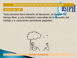 Declaración Universal de los Derechos Humanos
Artículo 24
Derecho al descanso
Toda persona tiene derecho al descanso, al disfrute del
tiempo libre, a una limitación razonable de la duración del
trabajo y a vacaciones periódicas pagadas.
 