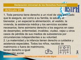Declaración Universal de los Derechos Humanos
Artículo 25
Derecho a un nivel de vida digno
1. Toda persona tiene derecho a un nivel de vida adecuado
que le asegure, así como a su familia, la salud y el
bienestar, y en especial la alimentación, el vestido, la
vivienda, la asistencia médica y los servicios sociales
necesarios; tiene asimismo derecho a los seguros en caso
de desempleo, enfermedad, invalidez, viudez, vejez u otros
casos de pérdida de sus medios de subsistencia por
circunstancias independientes a su voluntad.
2. La maternidad y la infancia tienen derecho a cuidados y
asistencia especiales. Todos los niños, nacidos de
matrimonio o fuera de matrimonio,
tienen derecho a igual
protección social.
 