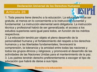 Declaración Universal de los Derechos Humanos
Artículo 26
Derecho a la educación
1. Toda pesona tiene derecho a la educación. La educación debe ser
gratuita, al menos en lo concerniente a la instrucción elemental y
fundamental. La instrucción elemental será obligatoria. La instrucción
técnica y profesional habrá de ser generalizada; el acceso a los
estudios superiores será igual para todos, en función de los méritos
respectivos.
2. La educación tendrá por objeto el pleno desarrollo de la
personalidad humana y el fortalecimiento del respeto a los derechos
humanos y a las libertades fundamentales; favorecerá la
comprensión, la tolerancia y la amistad entre todas las naciones y
todos los grupos étnicos y religiosos; y promoverá el desarrollo de las
actividades de las Naciones Unidas para el mantenimiento de la paz.
3. Los padres tendrán derecho preferentemente a escoger el tipo de
educación que habrá de darse a sus hijos.
 