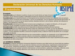 Declaración Universal de los Derechos Humanos
Preámbulo
Preámbulo
Considerando que la libertad, la justicia y la paz en el mundo tienen por base el reconocimiento de la dignidad
intrínseca y de los derechos iguales e inalienables de todos los miembros de la familia humana;
Considerando que el desconocimiento y el menosprecio de los derechos humanos han originado actos de barbarie
ultrajantes para la conciencia de la humanidad; y que se ha proclamado, como la aspiración más elevada del hombre, el
advenimiento de un mundo en que los seres humanos, liberados del temor y de la miseria, disfruten de la libertad de
palabra y de la libertad de creencias;
Considerando esencial que los derechos humanos sean protegidos por un régimen de Derecho, a fín de que el
hombre no se vea compelido al supremo recurso de la rebelión contra la tiranía y la opresión;
Considerando también esencial promover el desarrollo de relaciones amistosas entre las naciones;
Considerando que los pueblos de las Naciones Unidas han reafirmado en la Carta, su fe en los derechos
fundamentales del hombre, en la dignidad y el valor de la persona humana y en la igualdad de derechos de hombres y
mujeres; y se han declarado resueltos a promover el progreso social y a elevar el nivel de vida dentro de un concepto
más amplio de libertad;
Considerando que los Estados Miembros se han comprometido a asegurar, en cooperación con la Organización de
las Naciones Unidas, el respeto universal y efectivo a los derechos y libertades fundamentales del hombre; y
Considerando que una concepción común de estos derechos y libertades es de la mayor importancia para el pleno
cumplimiento de dicho compromiso;
LA ASAMBLEA GENERAL
Proclama la presente Declaración Universal de Derechos Humanos como ideal común por el que todos los pueblos y
naciones deben esforzarse, a fín de que tanto los individuos como las instituciones, inspirándose constantemente en
ella, promuevan, mediante la enseñanza y la educación, el respeto a estos derechos y libertades, y aseguren, por
medidas progresivas de carácter nacional e internacional, su reconocimiento y aplicación universales y efectivos, tanto
entre los pueblos de los Estados Miembros como entre los de los territorios colocados bajo su jurisdicción.
 
