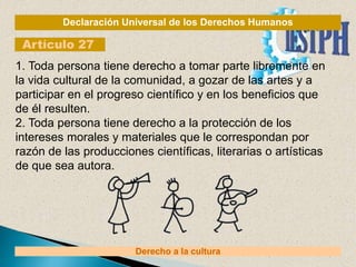 Declaración Universal de los Derechos Humanos
Artículo 27
Derecho a la cultura
1. Toda persona tiene derecho a tomar parte libremente en
la vida cultural de la comunidad, a gozar de las artes y a
participar en el progreso científico y en los beneficios que
de él resulten.
2. Toda persona tiene derecho a la protección de los
intereses morales y materiales que le correspondan por
razón de las producciones científicas, literarias o artísticas
de que sea autora.
 