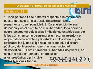 Declaración Universal de los Derechos Humanos
Artículo 29
Derechos y deberes
1. Toda persona tiene deberes respecto a la comunidad,
puesto que sólo en ella puede desarrollar libre y
plenamente su personalidad. 2. En el ejercicio de sus
derechos y en el disfrute de sus libertades, toda persona
estará solamente sujeta a las limitaciones establecidas por
la ley con el único fin de asegurar el reconocimiento y el
respeto de los derechos y libertades de los demás, y de
satisfacer las justas exigencias de la moral, del orden
público y del bienestar general en una sociedad
democrática. 3. Estos derechos y libertades no podrán, en
ningún caso, ser ejercidos en oposición
a los propósitos y principios
de las Naciones Unidas.
 