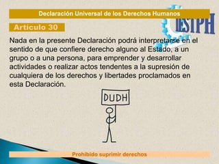 Declaración Universal de los Derechos Humanos
Artículo 30
Prohibido suprimir derechos
Nada en la presente Declaración podrá interpretarse en el
sentido de que confiere derecho alguno al Estado, a un
grupo o a una persona, para emprender y desarrollar
actividades o realizar actos tendentes a la supresión de
cualquiera de los derechos y libertades proclamados en
esta Declaración.
 