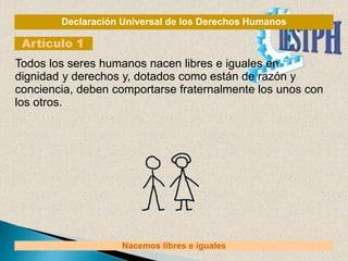 Declaración Universal de los Derechos Humanos
Artículo 1
Nacemos libres e iguales
Todos los seres humanos nacen libres e iguales en
dignidad y derechos y, dotados como están de razón y
conciencia, deben comportarse fraternalmente los unos con
los otros.
 