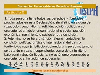 Declaración Universal de los Derechos Humanos
Artículo 2
Tenemos los mismos derechos
1. Toda persona tiene todos los derechos y libertades
proclamados en esta Declaración, sin distinción alguna de
raza, color, sexo, idioma, religión, opinión política o de
cualquier otra índole, origen nacional o social, posición
económica, nacimiento o cualquier otra condición.
2. Además, no se hará distinción alguna fundada en la
condición política, jurídica o internacional del país o
territorio de cuya jurisdicción dependa una persona, tanto si
se trata de un país independiente, como de un territorio
bajo administración fiduciaria, no autónomo o sometido a
cualquier otra limitación de soberania.
 