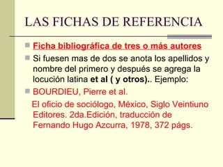 LAS FICHAS DE REFERENCIA Ficha bibliográfica de tres o más autores Si fuesen mas de dos se anota los apellidos y nombre del primero y después se agrega la locución latina  et al ( y otros). . Ejemplo: BOURDIEU, Pierre et al.  El oficio de sociólogo, México, Siglo Veintiuno Editores. 2da.Edición, traducción de Fernando Hugo Azcurra, 1978, 372 págs. 