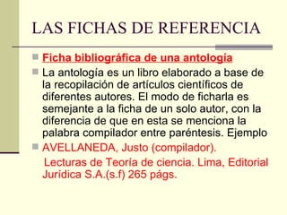 LAS FICHAS DE REFERENCIA Ficha bibliográfica de una antología La antología es un libro elaborado a base de la recopilación de artículos científicos de diferentes autores. El modo de ficharla es semejante a la ficha de un solo autor, con la diferencia de que en esta se menciona la palabra compilador entre paréntesis. Ejemplo AVELLANEDA, Justo (compilador).  Lecturas de Teoría de ciencia. Lima, Editorial Jurídica S.A.(s.f) 265 págs. 
