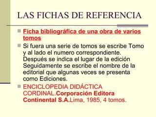 LAS FICHAS DE REFERENCIA Ficha bibliográfica de una obra de varios tomos Si fuera una serie de tomos se escribe Tomo y al lado el numero correspondiente. Después se indica el lugar de la edición Seguidamente se escribe el nombre de la editorial que algunas veces se presenta como Ediciones. ENCICLOPEDIA DIDÁCTICA CORDINAL. Corporación Editora Continental S.A. Lima, 1985, 4 tomos. 