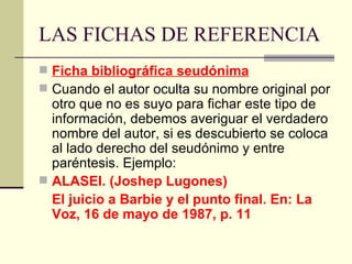 LAS FICHAS DE REFERENCIA Ficha bibliográfica seudónima Cuando el autor oculta su nombre original por otro que no es suyo para fichar este tipo de información, debemos averiguar el verdadero nombre del autor, si es descubierto se coloca al lado derecho del seudónimo y entre paréntesis. Ejemplo: ALASEI. (Joshep Lugones) El juicio a Barbie y el punto final. En: La Voz, 16 de mayo de 1987, p. 11 