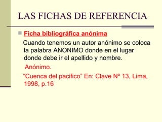 LAS FICHAS DE REFERENCIA Ficha bibliográfica anónima Cuando tenemos un autor anónimo se coloca la palabra ANONIMO donde en el lugar donde debe ir el apellido y nombre.  Anónimo.  “ Cuenca del pacifico” En: Clave Nº 13, Lima, 1998, p.16 