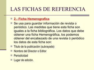 LAS FICHAS DE REFERENCIA 2.- Ficha Hemerografica Se usa para guardar información de revista o periódico. Las medidas que tiene esta ficha son iguales a la ficha bibliográfica. Los datos que debe obtener una ficha Hemerográfica, los podemos obtener del encabezado de una revista ó periódico los datos de esta ficha son: Titulo de la publicación (subrayado)  Nombre del Director o Editor  Periodicidad  Lugar de edición .  