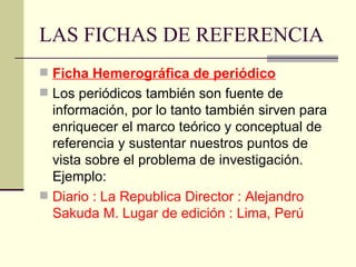 LAS FICHAS DE REFERENCIA Ficha Hemerográfica de periódico Los periódicos también son fuente de información, por lo tanto también sirven para enriquecer el marco teórico y conceptual de referencia y sustentar nuestros puntos de vista sobre el problema de investigación. Ejemplo: Diario : La Republica Director : Alejandro Sakuda M. Lugar de edición : Lima, Perú 