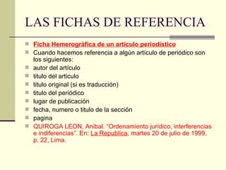 LAS FICHAS DE REFERENCIA Ficha Hemerográfica de un artículo periodístico Cuando hacemos referencia a algún artículo de periódico son los siguientes: autor del artículo  titulo del articulo  titulo original (si es traducción)  titulo del periódico  lugar de publicación  fecha, numero o titulo de la sección  pagina  QUIROGA LEON, Anibal. “Ordenamiento jurídico, interferencias e indiferencias”. En:  La Republica , martes 20 de julio de 1999, p. 22, Lima. 
