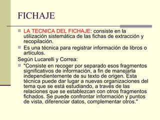 FICHAJE LA TECNICA DEL FICHAJE : consiste en la utilización sistemática de las fichas de extracción y recopilación.  Es una técnica para registrar información de libros o artículos.  Según Lucarelli y Correa: "Consiste en recoger por separado esos fragmentos significativos de información, a fin de manejarla independientemente de su texto de origen. Esta técnica puede dar lugar a nuevas organizaciones del tema que se está estudiando, a través de las relaciones que se establezcan con otros fragmentos fichados. Se puede confrontar información y puntos de vista, diferenciar datos, complementar otros."  
