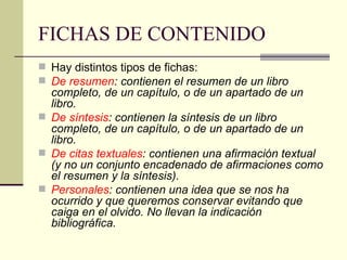 FICHAS DE CONTENIDO Hay distintos tipos de fichas: De resumen : contienen el resumen de un libro completo, de un capítulo, o de un apartado de un libro.  De síntesis : contienen la síntesis de un libro completo, de un capítulo, o de un apartado de un libro.  De citas textuales : contienen una afirmación textual (y no un conjunto encadenado de afirmaciones como el resumen y la síntesis).  Personales : contienen una idea que se nos ha ocurrido y que queremos conservar evitando que caiga en el olvido. No llevan la indicación bibliográfica. 