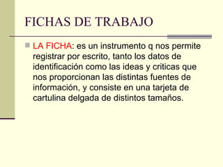 FICHAS DE TRABAJO LA FICHA : es un instrumento q nos permite registrar por escrito, tanto los datos de identificación como las ideas y criticas que nos proporcionan las distintas fuentes de información, y consiste en una tarjeta de cartulina delgada de distintos tamaños. 