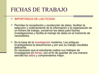 FICHAS DE TRABAJO IMPORTANCIA DE LAS FICHAS :   Permiten la recopilación y recolección de datos, facilitan la selección y ordenamiento de la información y la organización de un fichero de trabajo, conservar los datos para futuras investigaciones y facilita el manejo de datos en el momento de necesitarlos. Es la base de la  investigación  moderna. Los antiguos investigadores la desconocían y por eso su trabajo resultaba deficiente. Es necesario que el estudiante realice sus trabajos de investigación en  fichas , con el fin de guardar de una manera sencilla los  datos  y comprenderlos mejor. 