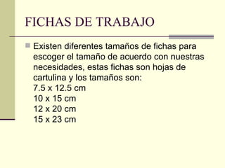 FICHAS DE TRABAJO Existen diferentes tamaños de fichas para escoger el tamaño de acuerdo con nuestras necesidades, estas fichas son hojas de cartulina y los tamaños son:  7.5 x 12.5 cm 10 x 15 cm 12 x 20 cm 15 x 23 cm 