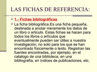 LAS FICHAS DE REFERENCIA: 1.- Fichas bibliográficas La ficha bibliográfica.Es una ficha pequeña, destinada a anotar meramente los datos de un libro o articulo. Estas fichas se hacen para todos los libros o artículos que eventualmente pueden ser útiles a nuestra investigación, no solo para los que se han encontrado físicamente o leído. Registran las fuentes encontradas, por ejemplo, en el catalogo de una biblioteca, en una bibliografía, en índices de publicaciones, etc. 