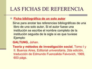 LAS FICHAS DE REFERENCIA Ficha bibliográfica de un solo autor Sirve para anotar las referencias bibliográficas de una libro de una solo autor, Si el autor fuese una institución se escribe el nombre completo de la institución seguida de la sigla si es que tuviese Ejemplo: GALTUNG,  Johan.  Teoría y métodos de investigación social , Tomo I y II. Buenos Aires, Editorial universitaria, 2da edición, traducción de Edmundo Fuenzalida Faivovich, 1969, 603 págs. 