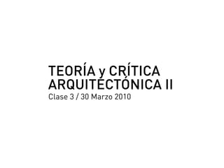 TEORÍA y CRÍTICA
ARQUITECTÓNICA II
Clase 3 / 30 Marzo 2010
 