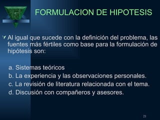 FORMULACION DE HIPOTESIS Al igual que sucede con la definición del problema, las fuentes más fértiles como base para la formulación de hipótesis son: a. Sistemas teóricos b. La experiencia y las observaciones personales. c. La revisión de literatura relacionada con el tema. d. Discusión con compañeros y asesores. 