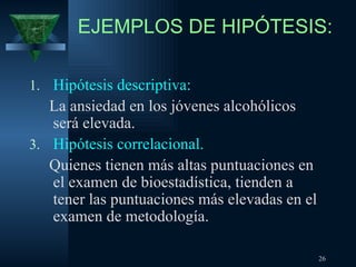 EJEMPLOS DE HIPÓTESIS: Hipótesis descriptiva: La ansiedad en los jóvenes alcohólicos será elevada. Hipótesis correlacional. Quienes tienen más altas puntuaciones en el examen de bioestadística, tienden a tener las puntuaciones más elevadas en el examen de metodología. 