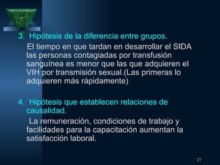 3.  Hipótesis de la diferencia entre grupos. El tiempo en que tardan en desarrollar el SIDA las personas contagiadas por transfusión sanguínea es menor que las que adquieren el VIH por transmisión sexual.(Las primeras lo adquieren más rápidamente) 4.  Hipótesis que establecen relaciones de  causalidad. La remuneración, condiciones de trabajo y facilidades para la capacitación aumentan la satisfacción laboral. 