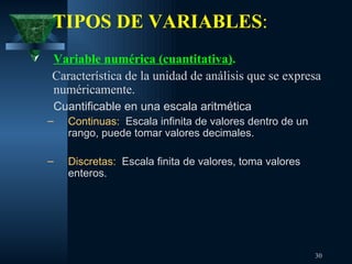 TIPOS DE VARIABLES :   Variable numérica (cuantitativa) .   Característica de la unidad de análisis que se expresa numéricamente. Cuantificable en una escala aritmética Continuas:   Escala infinita de valores dentro de un rango, puede tomar valores decimales. Discretas:   Escala finita de valores, toma valores enteros. 