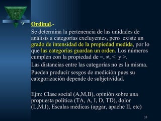 Ordinal .-  Se determina la pertenencia de las unidades de análisis a categorías excluyentes, pero  existe un  grado de intensidad de la propiedad medida , por lo que  las categorías guardan un orden . Los números cumplen con la propiedad de =,   , <  y >.  Las distancias entre las categorías no es la misma.  Pueden producir sesgos de medición pues su categorización depende de subjetividad. Ejm: Clase social (A,M,B), opinión sobre una propuesta política (TA, A, I, D, TD), dolor (L,M,I), Escalas médicas (apgar, apache II, etc) 