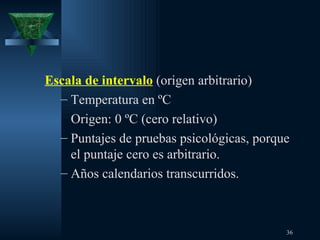 Escala de intervalo  (origen arbitrario) Temperatura en ºC Origen: 0 ºC (cero relativo) Puntajes de pruebas psicológicas, porque el puntaje cero es arbitrario. Años calendarios transcurridos. 